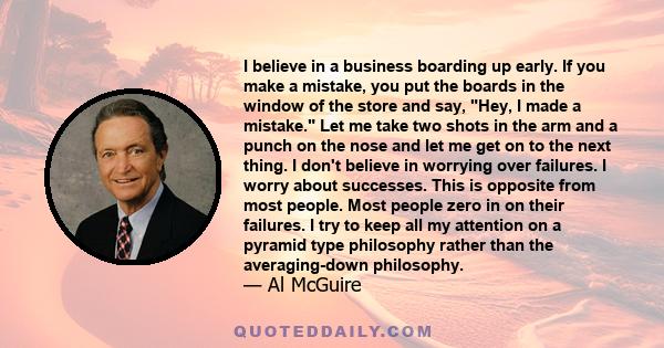 I believe in a business boarding up early. If you make a mistake, you put the boards in the window of the store and say, Hey, I made a mistake. Let me take two shots in the arm and a punch on the nose and let me get on