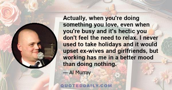 Actually, when you're doing something you love, even when you're busy and it's hectic you don't feel the need to relax. I never used to take holidays and it would upset ex-wives and girlfriends, but working has me in a