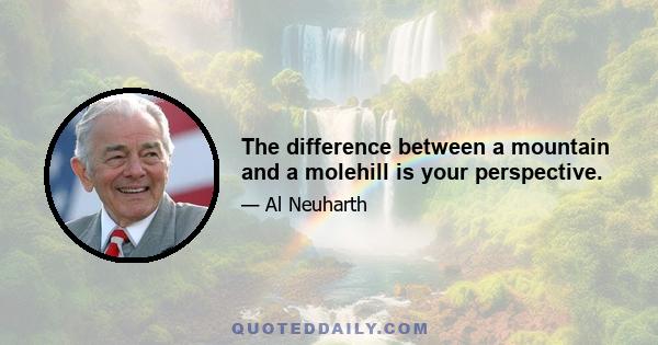 The difference between a mountain and a molehill is your perspective.