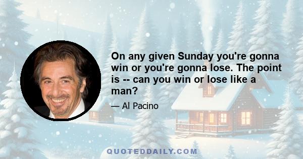 On any given Sunday you're gonna win or you're gonna lose. The point is -- can you win or lose like a man?