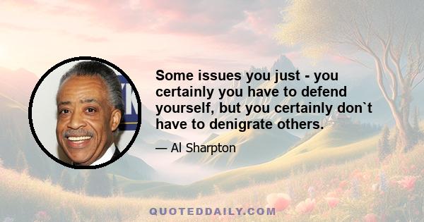 Some issues you just - you certainly you have to defend yourself, but you certainly don`t have to denigrate others.