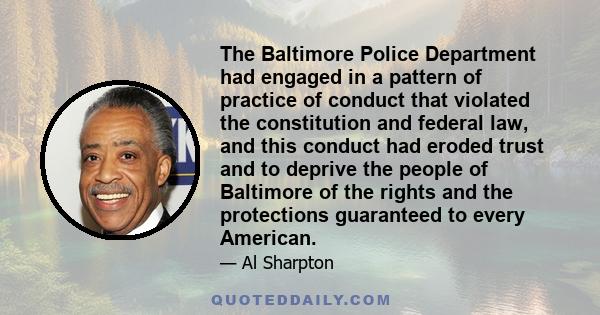 The Baltimore Police Department had engaged in a pattern of practice of conduct that violated the constitution and federal law, and this conduct had eroded trust and to deprive the people of Baltimore of the rights and