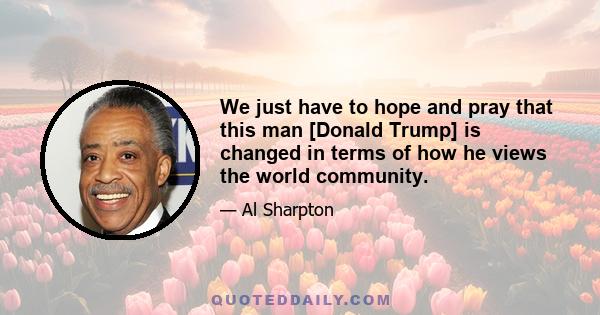 We just have to hope and pray that this man [Donald Trump] is changed in terms of how he views the world community.