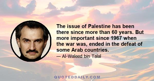 The issue of Palestine has been there since more than 60 years. But more important since 1967 when the war was, ended in the defeat of some Arab countries.