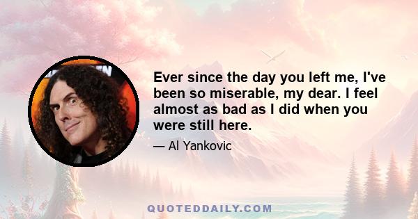 Ever since the day you left me, I've been so miserable, my dear. I feel almost as bad as I did when you were still here.