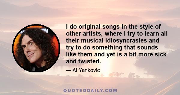 I do original songs in the style of other artists, where I try to learn all their musical idiosyncrasies and try to do something that sounds like them and yet is a bit more sick and twisted.
