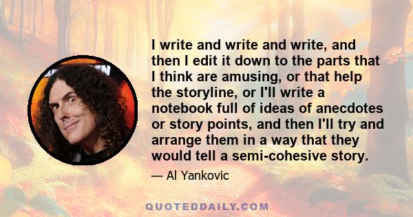 I write and write and write, and then I edit it down to the parts that I think are amusing, or that help the storyline, or I'll write a notebook full of ideas of anecdotes or story points, and then I'll try and arrange