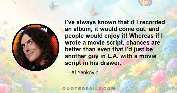 I've always known that if I recorded an album, it would come out, and people would enjoy it! Whereas if I wrote a movie script, chances are better than even that I'd just be another guy in L.A. with a movie script in