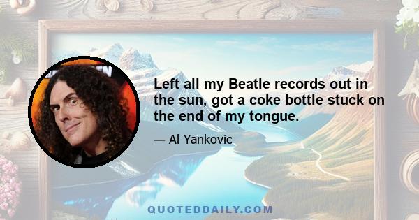 Left all my Beatle records out in the sun, got a coke bottle stuck on the end of my tongue.