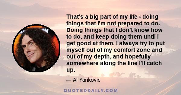 That's a big part of my life - doing things that I'm not prepared to do. Doing things that I don't know how to do, and keep doing them until I get good at them. I always try to put myself out of my comfort zone and out