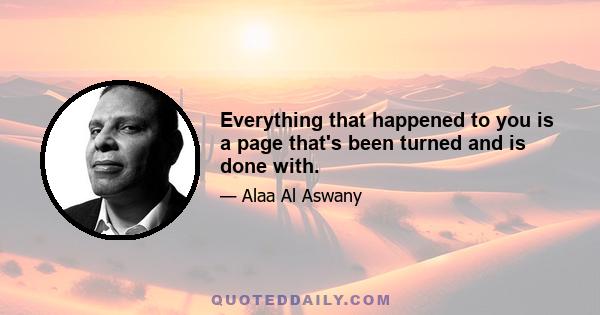 Everything that happened to you is a page that's been turned and is done with.