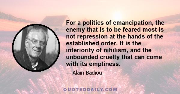 For a politics of emancipation, the enemy that is to be feared most is not repression at the hands of the established order. It is the interiority of nihilism, and the unbounded cruelty that can come with its emptiness.