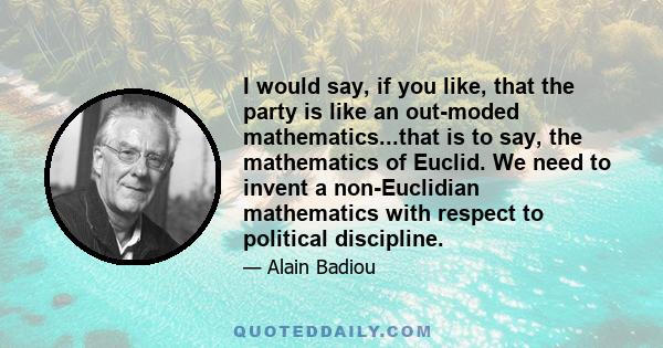 I would say, if you like, that the party is like an out-moded mathematics...that is to say, the mathematics of Euclid. We need to invent a non-Euclidian mathematics with respect to political discipline.