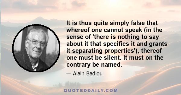 It is thus quite simply false that whereof one cannot speak (in the sense of 'there is nothing to say about it that specifies it and grants it separating properties'), thereof one must be silent. It must on the contrary 