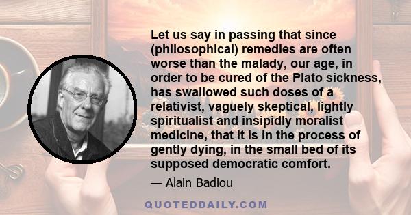 Let us say in passing that since (philosophical) remedies are often worse than the malady, our age, in order to be cured of the Plato sickness, has swallowed such doses of a relativist, vaguely skeptical, lightly