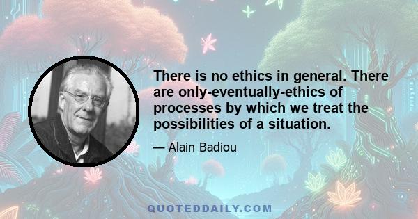 There is no ethics in general. There are only-eventually-ethics of processes by which we treat the possibilities of a situation.