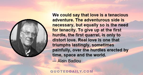 We could say that love is a tenacious adventure. The adventurous side is necessary, but equally so is the need for tenacity. To give up at the first hurdle, the first quarrel, is only to distort love. Real love is one