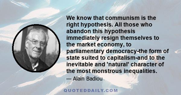 We know that communism is the right hypothesis. All those who abandon this hypothesis immediately resign themselves to the market economy, to parliamentary democracy-the form of state suited to capitalism-and to the