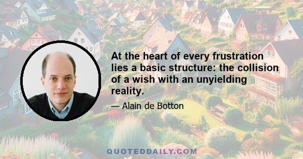 At the heart of every frustration lies a basic structure: the collision of a wish with an unyielding reality.