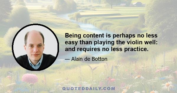 Being content is perhaps no less easy than playing the violin well: and requires no less practice.