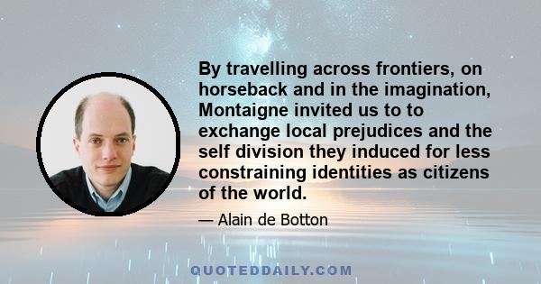 By travelling across frontiers, on horseback and in the imagination, Montaigne invited us to to exchange local prejudices and the self division they induced for less constraining identities as citizens of the world.