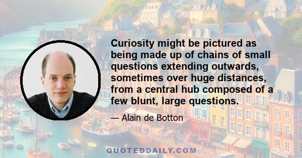 Curiosity might be pictured as being made up of chains of small questions extending outwards, sometimes over huge distances, from a central hub composed of a few blunt, large questions.