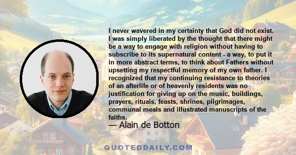 I never wavered in my certainty that God did not exist. I was simply liberated by the thought that there might be a way to engage with religion without having to subscribe to its supernatural content - a way, to put it