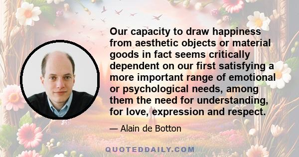 Our capacity to draw happiness from aesthetic objects or material goods in fact seems critically dependent on our first satisfying a more important range of emotional or psychological needs, among them the need for