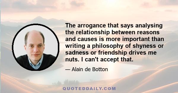 The arrogance that says analysing the relationship between reasons and causes is more important than writing a philosophy of shyness or sadness or friendship drives me nuts. I can't accept that.