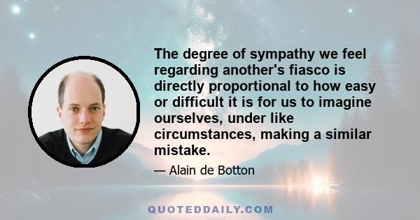 The degree of sympathy we feel regarding another's fiasco is directly proportional to how easy or difficult it is for us to imagine ourselves, under like circumstances, making a similar mistake.