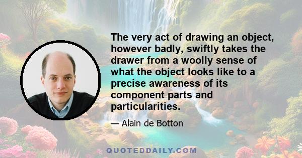 The very act of drawing an object, however badly, swiftly takes the drawer from a woolly sense of what the object looks like to a precise awareness of its component parts and particularities.