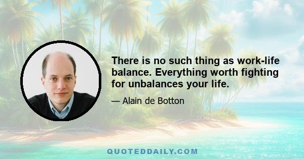 There is no such thing as work-life balance. Everything worth fighting for unbalances your life.