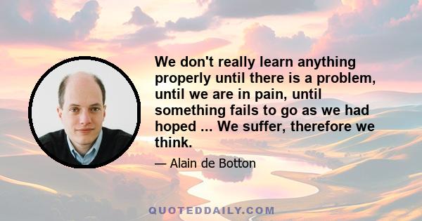 We don't really learn anything properly until there is a problem, until we are in pain, until something fails to go as we had hoped ... We suffer, therefore we think.