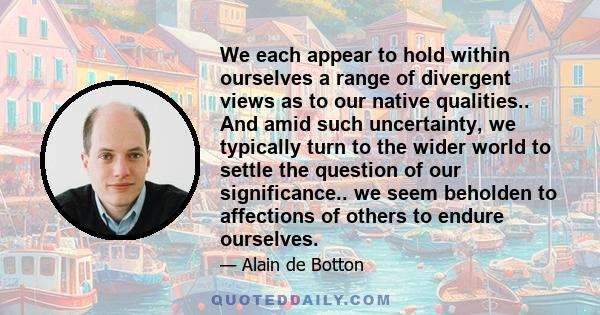 We each appear to hold within ourselves a range of divergent views as to our native qualities.. And amid such uncertainty, we typically turn to the wider world to settle the question of our significance.. we seem