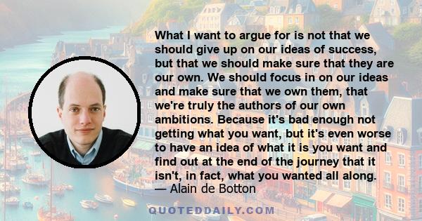 What I want to argue for is not that we should give up on our ideas of success, but that we should make sure that they are our own. We should focus in on our ideas and make sure that we own them, that we're truly the