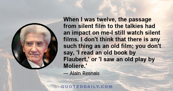 When I was twelve, the passage from silent film to the talkies had an impact on me-I still watch silent films. I don't think that there is any such thing as an old film; you don't say, 'I read an old book by Flaubert,'