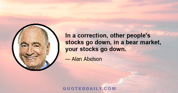 In a correction, other people's stocks go down, in a bear market, your stocks go down.