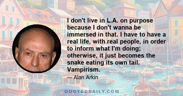 I don't live in L.A. on purpose because I don't wanna be immersed in that. I have to have a real life, with real people, in order to inform what I'm doing; otherwise, it just becomes the snake eating its own tail.