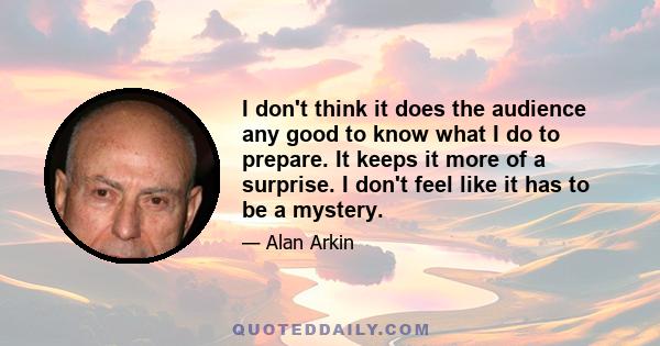 I don't think it does the audience any good to know what I do to prepare. It keeps it more of a surprise. I don't feel like it has to be a mystery.