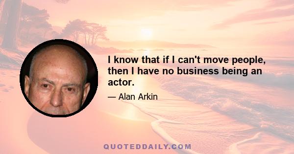 I know that if I can't move people, then I have no business being an actor.