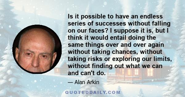 Is it possible to have an endless series of successes without falling on our faces? I suppose it is, but I think it would entail doing the same things over and over again without taking chances, without taking risks or