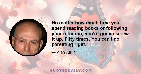 No matter how much time you spend reading books or following your intuition, you're gonna screw it up. Fifty times. You can't do parenting right.