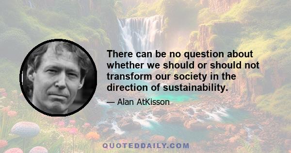 There can be no question about whether we should or should not transform our society in the direction of sustainability.