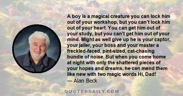 A boy is a magical creature you can lock him out of your workshop, but you can't lock him out of your heart. You can get him out of your study, but you can't get him out of your mind. Might as well give up he is your