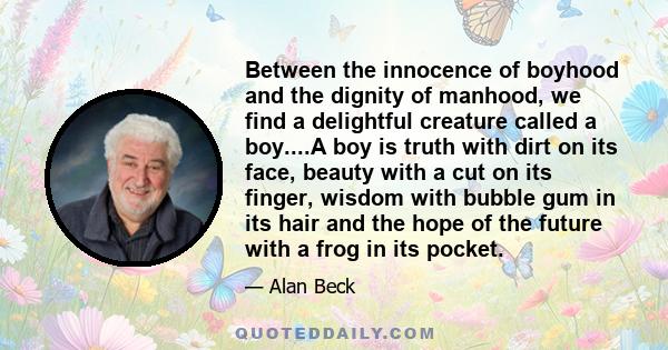 Between the innocence of boyhood and the dignity of manhood, we find a delightful creature called a boy....A boy is truth with dirt on its face, beauty with a cut on its finger, wisdom with bubble gum in its hair and