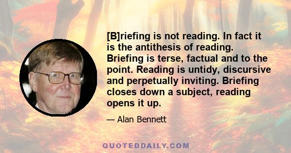 [B]riefing is not reading. In fact it is the antithesis of reading. Briefing is terse, factual and to the point. Reading is untidy, discursive and perpetually inviting. Briefing closes down a subject, reading opens it