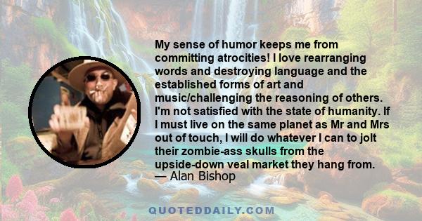 My sense of humor keeps me from committing atrocities! I love rearranging words and destroying language and the established forms of art and music/challenging the reasoning of others. I'm not satisfied with the state of 