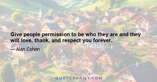 Give people permission to be who they are and they will love, thank, and respect you forever.