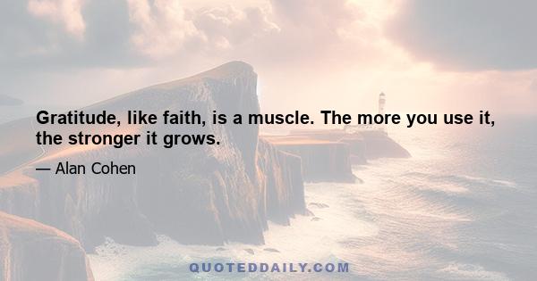 Gratitude, like faith, is a muscle. The more you use it, the stronger it grows.