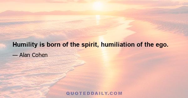 Humility is born of the spirit, humiliation of the ego.